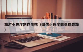 澄迈旅游小程序制作蛋糕（微信小程序做蛋糕游戏）